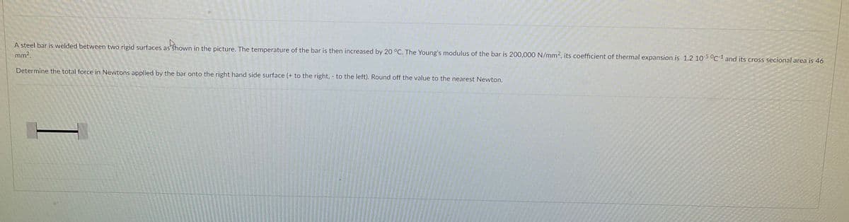 A steel bar is welded between two rigid surfaces as Shown in the picture. The temperature of the bar is then increased by 20 °C. The Young's modulus of the bar is 200,000 N/mm2, its coefficient of thermal expansion is 1.2 105 °C1 and its cross secional area is 46
mm2.
Determine the total force in Newtons applied by the bar onto the right hand side surface (+ to the right, to the left). Round off the value to the nearest Newton.
