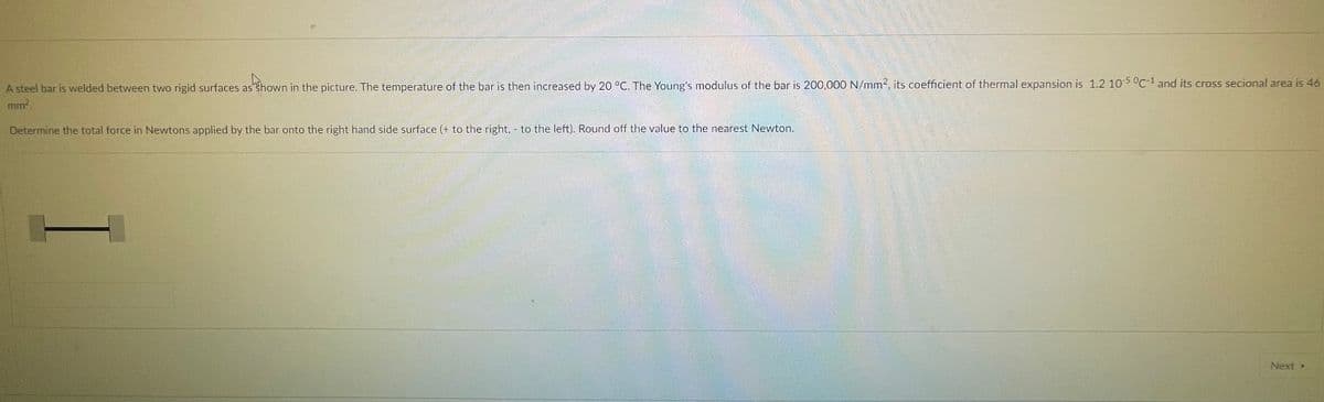 A steel bar is welded between two rigid surfaces as Shown in the picture. The temperature of the bar is then increased by 20 °C. The Young's modulus of the bar is 200,000 N/mm2, its coefficient of thermal expansion is 1.2 10-5 °C-1 and its cross secional area is 46
mm.
Determine the total force in Newtons applied by the bar onto the right hand side surface (+ to the right, - to the left). Round off the value to the nearest Newton.
Next

