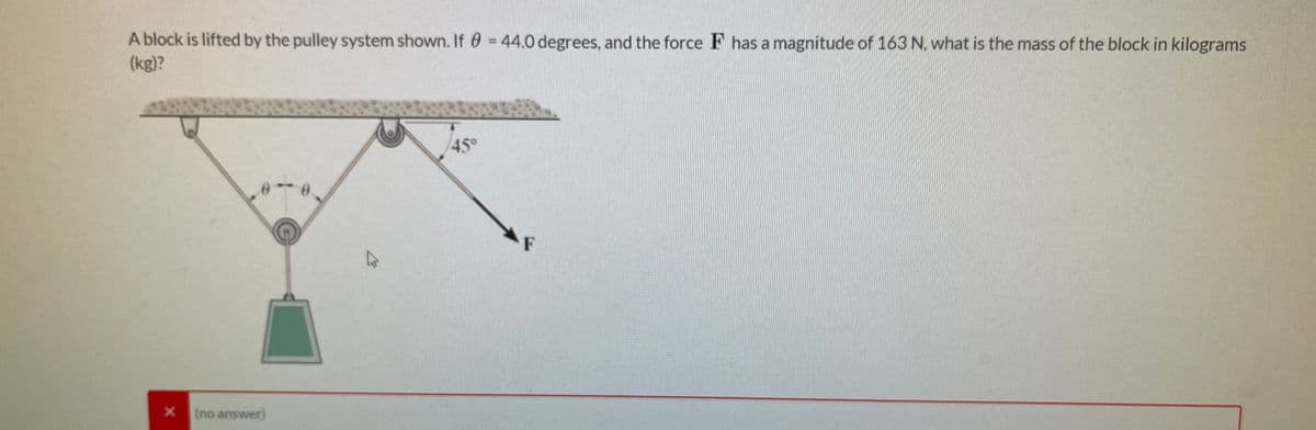 A block is lifted by the pulley system shown. If 0 = 44.0 degrees, and the force F has a magnitude of 163 N, what is the mass of the block in kilograms
(kg)?
45°
F
(no answer)
