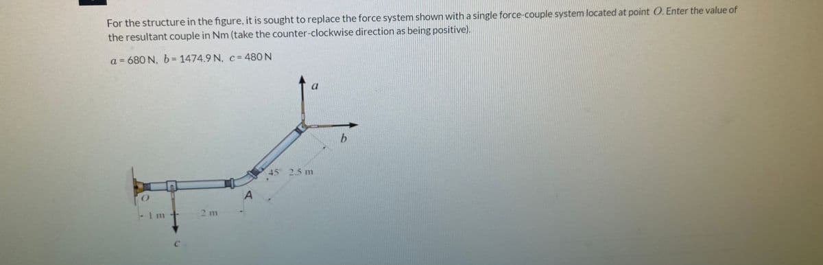 For the structure in the figure, it is sought to replace the force system shown with a single force-couple system located at point O. Enter the value of
the resultant couple in Nm (take the counter-clockwise direction as being positive).
a = 680 N, b = 1474.9 N, c= 480 N
45° 2.5 m
1 m
2 m
