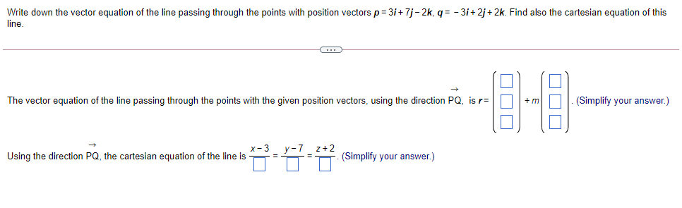 Write down the vector equation of the line passing through the points with position vectors p= 3i+7j-2k, q= - 3i+2j+ 2k. Find also the cartesian equation of this
line
The vector equation of the line passing through the points with the given position vectors, using the direction PQ, is r=
+m
(Simplify your answer.)
z+2
Using the direction PQ, the cartesian equation of the line is
(Simplify your answer.)
%3D
ODD
