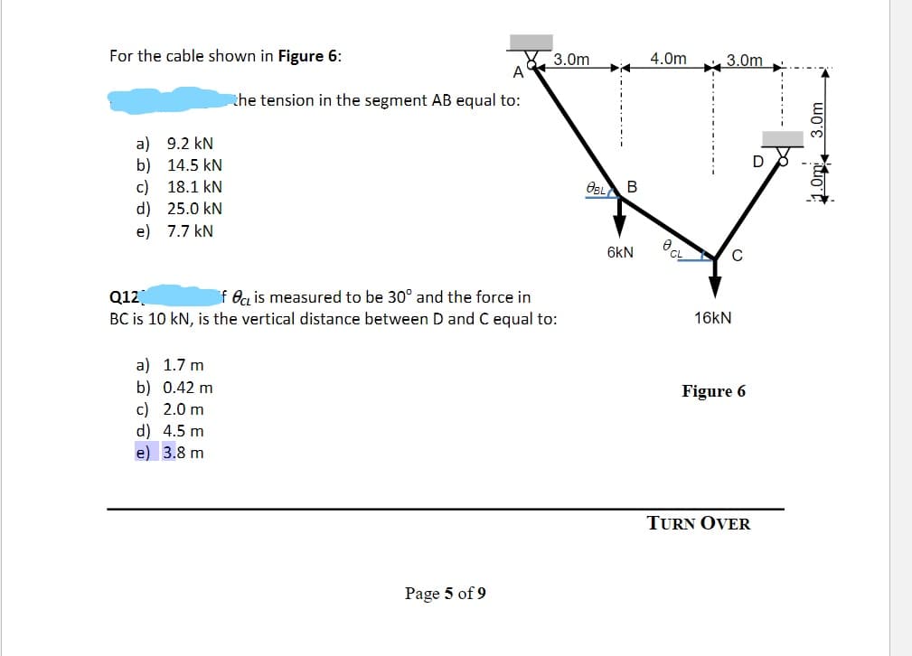 For the cable shown in Figure 6:
a) 9.2 kN
b)
14.5 kN
c) 18.1 kN
d)
25.0 kN
e)
7.7 kN
the tension in the segment AB equal to:
a) 1.7 m
b) 0.42 m
c) 2.0 m
d) 4.5 m
e) 3.8 m
Q12]
fe is measured to be 30° and the force in
BC is 10 kN, is the vertical distance between D and C equal to:
3.0m
Page 5 of 9
OBL B
6kN
4.0m
8
3.0m
16kN
C
Figure 6
TURN OVER
D
1.0m 3.0m