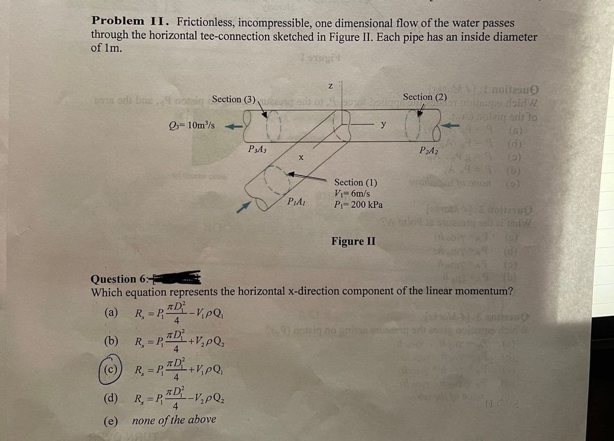 Problem II. Frictionless, incompressible, one dimensional flow of the water passes
through the horizontal tee-connection sketched in Figure II. Each pipe has an inside diameter
of Im.
STR erds bas 1 nolaiq Section (3) n u ofpotol bsiiqm
Section (2)
Q3= 10m³/s
y
L (d)
P2A2
P3A3
(b)
(9)
Section (1)
Vi= 6m/s
P1= 200 kPa
PIAI
SA taloLis su ai tedW
(E)
Figure II
(b)
Question 6:
Which equation represents the horizontal x-direction component of the linear momentum?
(а)
R. = P -
4
9) ooteiq no gnins se
(b)
+V,pQ2
R = P
4
(2)
T D
(c)
R = P,+V,pQ,
%3D
4
(d)
R, = P,-V,pQ;
4
(е) попе of the above
