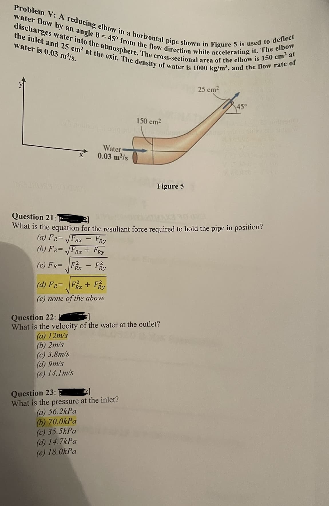 discharges water into the atmosphere. The cross-sectional area of the elbow is 150 cm? at
Problem V: A reducing elbow in a horizontal pipe shown in Figure 5 is used to deflect
the inlet and 25 cm2 at the exit. The density of water is 1000 kg/m³, and the flow rate of
water flow by an angle 0 = 45° from the flow direction while accelerating it. The elbow
water is 0.03 m/s.
25 cm2
45°
150 cm2
Water
0.03 m/s
Figure 5
Question 21:
What is the equation for the resultant force required to hold the pipe in position?
(a) FR= FRx - FRy
(b) FR= FRx + FRy
(c) FR=
Rx
(d) FR=
Fix+ FRy
(e) none of the above
Question 22:
What is the velocity of the water at the outlet?
(a) 12m/s
(b) 2m/s
(c) 3.8m/s
(d) 9m/s
(e) 14.1m/s
Question 23:
What is the pressure at the inlet?
(a) 56.2kPa
(b) 70.0kPa
(c) 35.5kPa
(d) 14.7kPa
(e) 18.0kPa
