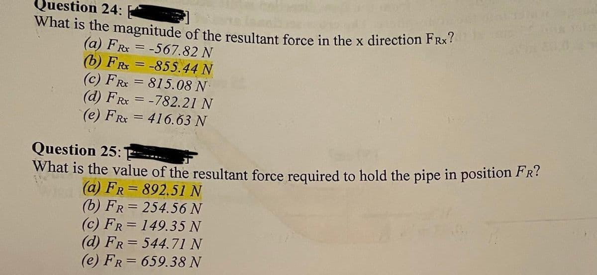 Question 24:
What is the magnitude of the resultant force in the x direction FRx?
(a) FR = -567.82 N
(b) FR = -855.44 N
(c) FRx = 815.08 N
(d) FRx = -782.21 N
(e) FR = 416.63 N
%3D
Question 25:
What is the value of the resultant force required to hold the pipe in position FR?
(a) FR= 892.51 N
(b) FR= 254.56 N
(c) FR= 149.35 N
(d) FR= 544.71 N
(e) FR= 659.38 N
