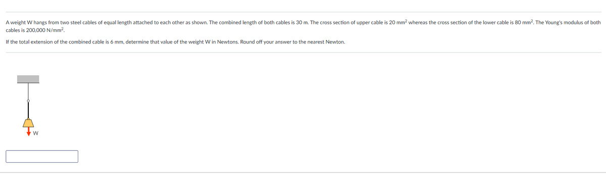 A weight W hangs from two steel cables of equal length attached to each other as shown. The combined length of both cables is 30 m. The cross section of upper cable is 20 mm? whereas the cross section of the lower cable is 80 mm2. The Young's modulus of both
cables is 200,000 N/mm2.
If the total extension of the combined cable is 6 mm, determine that value of the weight W in Newtons. Round off your answer to the nearest Newton.
