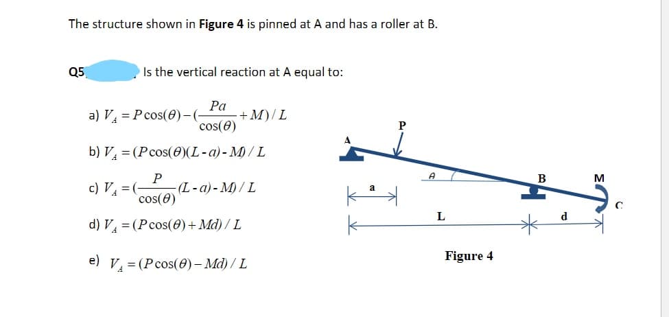 The structure shown in Figure 4 is pinned at A and has a roller at B.
Q5
Is the vertical reaction at A equal to:
Pa
a) V₁ = Pcos(0)-(- + M)/L
cos(8)
b) V = (Pcos(0)(L-a)-M)/L
P
c) V₁ = (- (L-a)-M)/L
cos(8)
d) V₁ = (Pcos(0) + Md) / L
e) V₁ = (P cos(0) - Md) / L
A
L
Figure 4
B
d
M
C