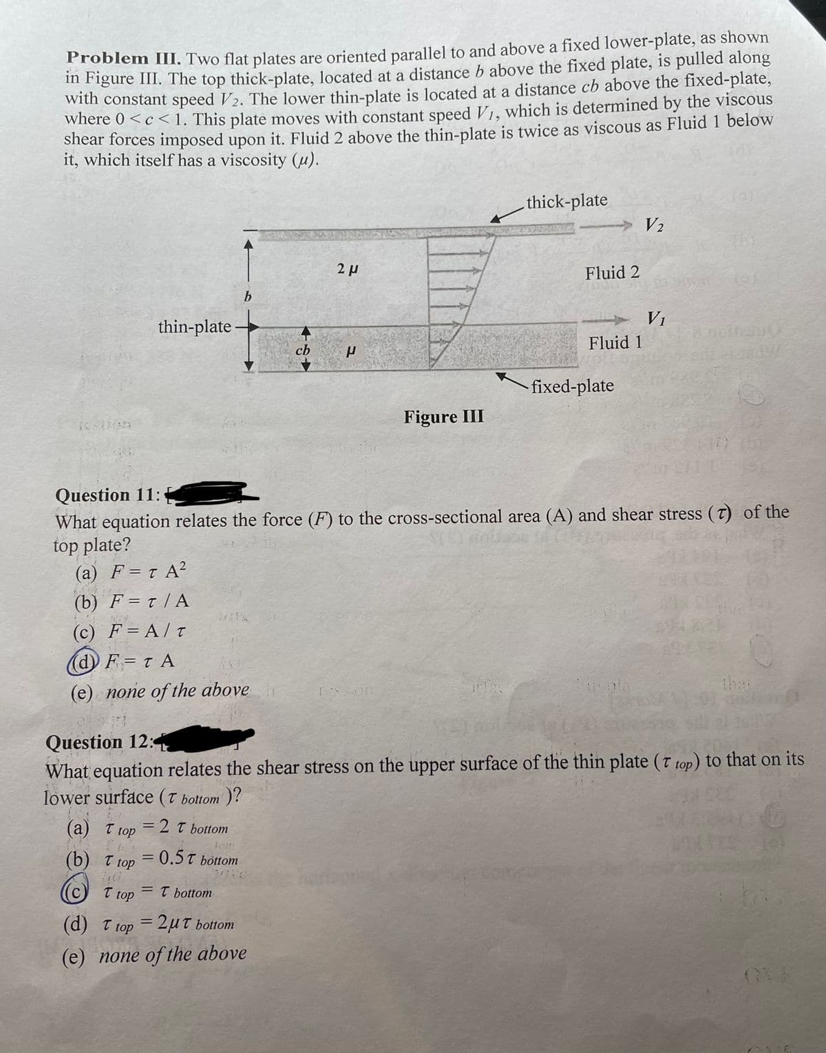 Froblem III. Two flat plates are oriented parallel to and above a fixed lower-plate, as shown
im Figure III. The top thick-plate, located at a distance b above the fixed plate, is pulled along
with constant speed V2. The lower thin-plate is located at a distance cb above the fixed-plate,
where 0 <c <1. This plate moves with constant speed V1, which is determined by the viscous
shear forces imposed upon it. Fluid 2 above the thin-plate is twice as viscous as Fluid 1 below
it, which itself has a viscosity (u).
6,
thick-plate
V2
2 µ
Fluid 2
b
V1
thin-plate –
Fluid 1
cb
fixed-plate
Figure III
Question 11:
What equation relates the force (F) to the cross-sectional area (A) and shear stress (T) of the
top plate?
(a) F= T A?
(b) F = t | A
(C) F=Α/τ
(d F= t A
(e) none of the above
the
Question 12:4
What equation relates the shear stress on the upper surface of the thin plate (T top) to that on its
lower surface (T bottom )?
(а) Т ор
=2t bottom
(b) T top
=0.5T
%3D
bottom
T top
= T bottom
(d) T top = 2uT bottom
%3D
(e) none of the above
