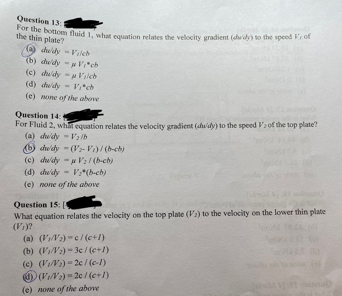 For the bottom fluid 1, what equation relates the velocity gradient (du/dy) to the speed Vi of
Question 13:
the e bottom fluid 1, what equation relates the velocity gradient (du/dy) to the speed Vi of
the thin plate?
(a) du/dy = Vilcb
(b) du/dy = u V1*cb
(а)
(c) du/dy = u Vilcb
(d) du/dy
V1*cb
(е) попе оf the above
Question 14:
For Fluid 2, what equation relates the velocity gradient (du/dy) to the speed V2 of the top plate?
(a) du/dy = V2 lb
(b) du/dy = (V2- V1) / (b-cb)
(c) du/dy = u V2/ (b-cb)
(d) du/dy
%3D
%3D
V2*(b-cb)
(е) попе оf the above
Question 15: [
What equation relates the velocity on the top plate (V2) to the velocity on the lower thin plate
(V1)?
(a) (V1/V2)=c/ (c+1)
(b) (V1/V2)=3c / (c+1)
(c) (Vi/V2)=2c / (c-1)
(V1/V2)=2c / (c+1)
er ()
(e) none of the above
