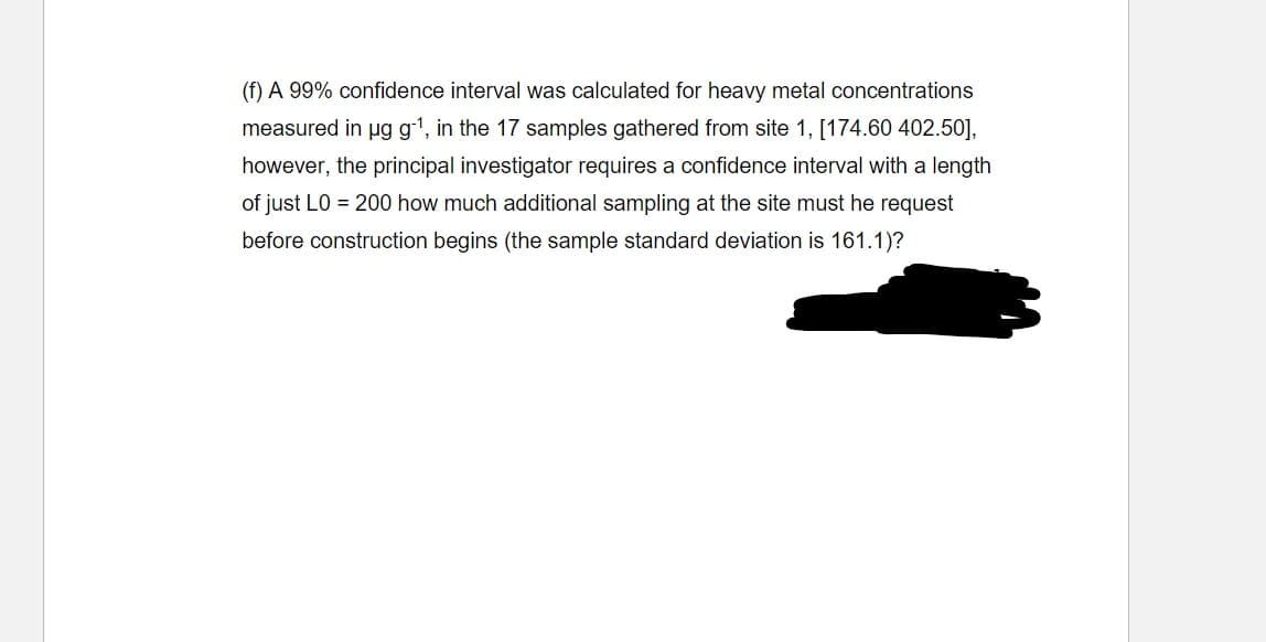 (f) A 99% confidence interval was calculated for heavy metal concentrations
measured in µg g-1, in the 17 samples gathered from site 1, [174.60 402.50],
however, the principal investigator requires a confidence interval with a length
of just L0 = 200 how much additional sampling at the site must he request
before construction begins (the sample standard deviation is 161.1)?