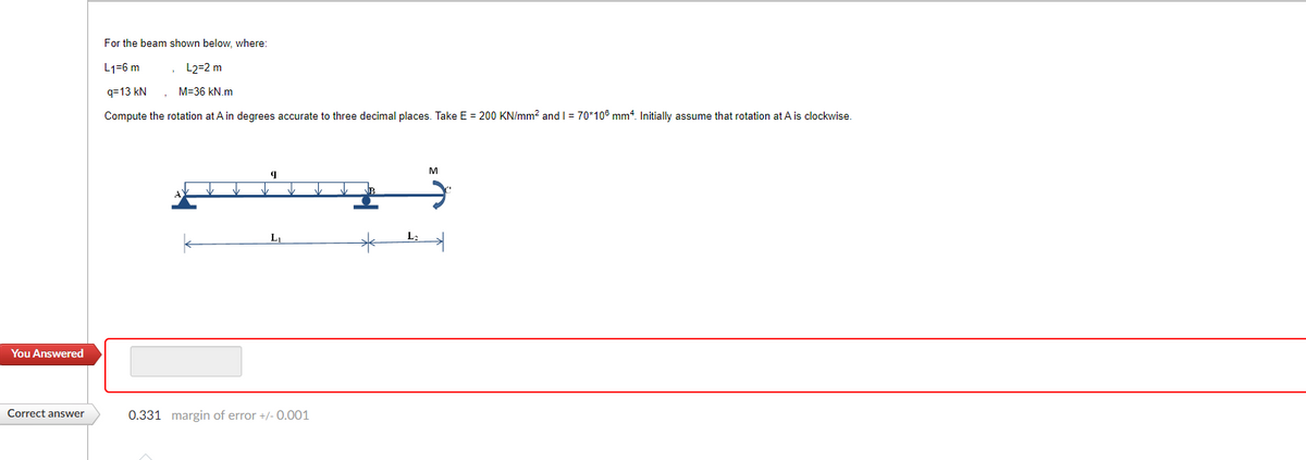 You Answered
Correct answer
For the beam shown below, where:
L1-6 m
, L2=2 m
q=13 kN
M-36 kN.m
Compute the rotation at A in degrees accurate to three decimal places. Take E = 200 KN/mm² and 1 = 70*105 mm². Initially assume that rotation at A is clockwise.
9
L₁
0.331 margin of error +/-0.001
L:
M