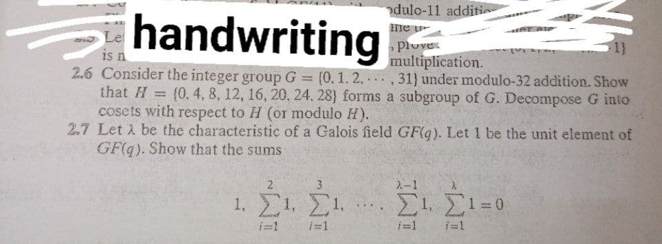 handwriting
dulo-11 additio
ine u
plove
multiplication.
ar eie
a Le
is n
2.6 Consider the integer group G
(0, 1.2.,31) under modulo-32 addition. Show
...
that H = (0, 4, 8, 12, 16, 20, 24. 28} forms a subgroup of G. Decompose G into
cosets with respect to H (or modulo H).
2.7 Let A be the characteristic of a Galois field GF(g). Let 1 be the unit element of
GF(q). Show that the sums
2.
3
2-1
1. Σ1 . Σι.
1, 1=0
...
i=1
i=1
i=1
