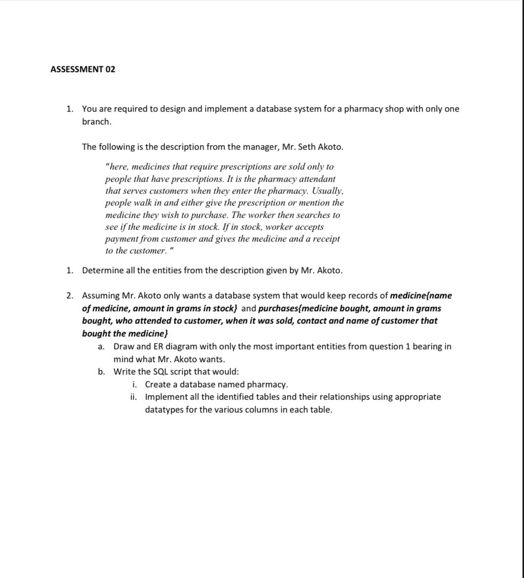 ASSESSMENT 02
1. You are required to design and implement a database system for a pharmacy shop with only one
branch.
The following is the description from the manager, Mr. Seth Akoto.
"here, medicines that require prescriptions are sold only to
people that have prescriptions. It is the pharmacy attendant
that serves customers when they enter the pharmacy. Usually,
people walk in and either give the prescription or mention the
medicine they wish to purchase. The worker then searches to
see if the medicine is in stock. If in stock, worker accepts
payment from customer and gives the medicine and a receipt
to the customer.“
1. Determine all the entities from the description given by Mr. Akoto.
2. Assuming Mr. Akoto only wants a database system that would keep records of medicine{name
of medicine, amount in grams in stock} and purchases{medicine bought, amount in grams
bought, who attended to customer, when it was sold, contact and name of customer that
bought the medicine}
a. Draw and ER diagram with only the most important entities from question 1 bearing in
mind what Mr. Akoto wants.
b. Write the SQL script that would:
i. Create a database named pharmacy.
ii. Implement all the identified tables and their relationships using appropriate
datatypes for the various columns in each table.
