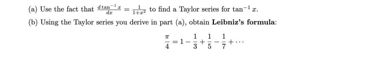 (a) Use the fact that d tan-¹₁
dx
=
1+2 to find a Taylor series for tan-¹x.
1+x²
(b) Using the Taylor series you derive in part (a), obtain Leibniz's formula:
ㅠ
4
= 1
1 1
+
3 5
-
1
7
+...