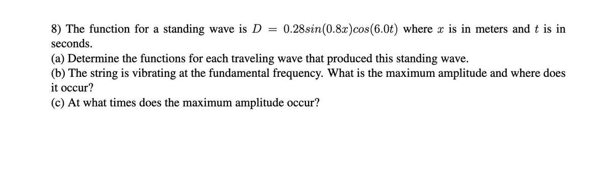 8) The function for a standing wave is D
seconds.
=
0.28sin (0.8x) cos(6.0t) where x is in meters and t is in
(a) Determine the functions for each traveling wave that produced this standing wave.
(b) The string is vibrating at the fundamental frequency. What is the maximum amplitude and where does
it occur?
(c) At what times does the maximum amplitude occur?