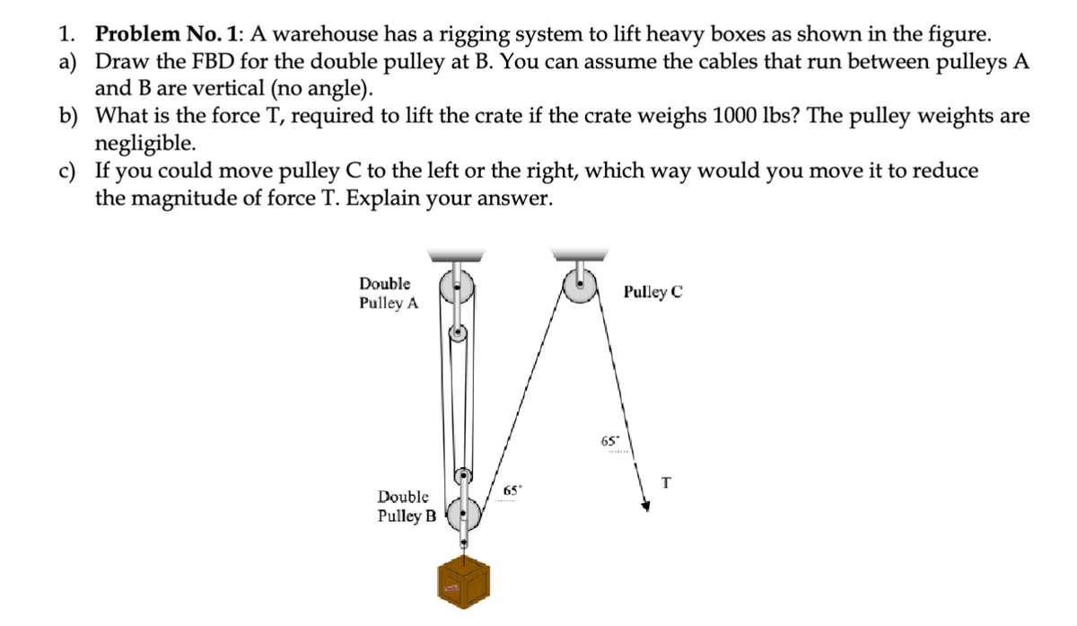 1. Problem No. 1: A warehouse has a rigging system to lift heavy boxes as shown in the figure.
a) Draw the FBD for the double pulley at B. You can assume the cables that run between pulleys A
and B are vertical (no angle).
b) What is the force T, required to lift the crate if the crate weighs 1000 lbs? The pulley weights are
negligible.
c) If you could move pulley C to the left or the right, which way would you move it to reduce
the magnitude of force T. Explain your answer.
Double
Pulley A
Double
Pulley B
65
65°
Pulley C
T