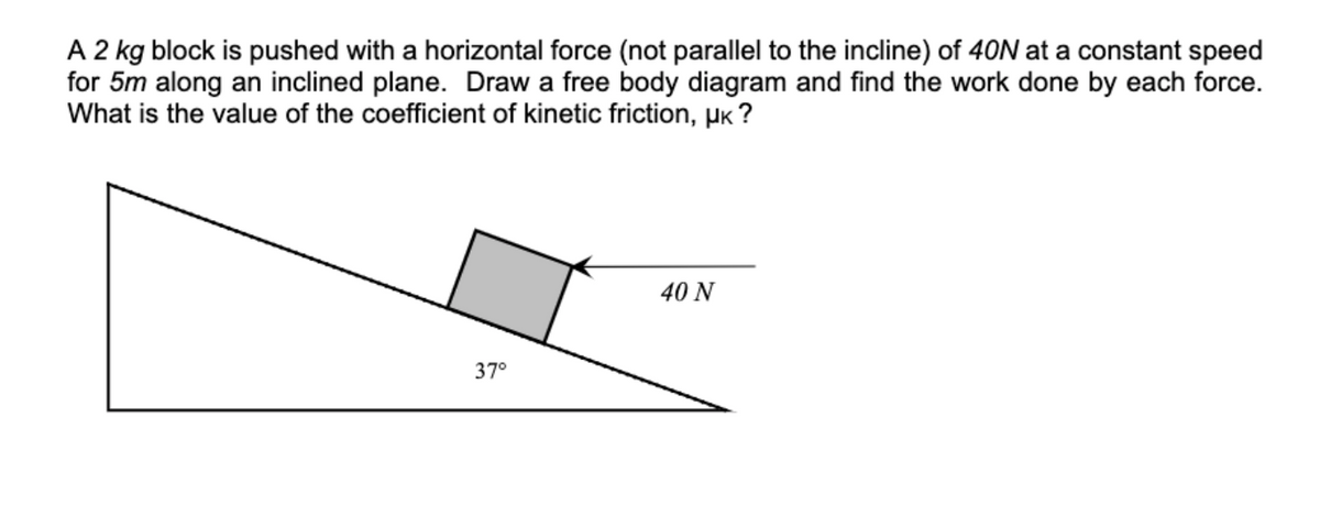 A 2 kg block is pushed with a horizontal force (not parallel to the incline) of 40N at a constant speed
for 5m along an inclined plane. Draw a free body diagram and find the work done by each force.
What is the value of the coefficient of kinetic friction, µk?
37°
40 N