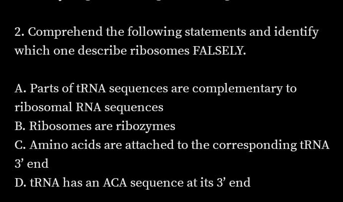 2. Comprehend the following statements and identify
which one describe ribosomes FALSELY.
A. Parts of tRNA sequences are complementary to
ribosomal RNA sequences
B. Ribosomes are ribozymes
C. Amino acids are attached to the corresponding tRNA
3' end
D. TRNA has an ACA sequence at its 3' end
