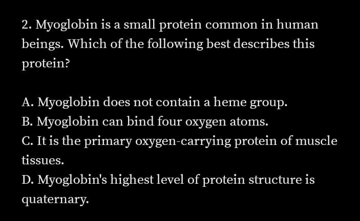 2. Myoglobin is a small protein common in human
beings. Which of the following best describes this
protein?
A. Myoglobin does not contain a heme group.
B. Myoglobin can bind four oxygen atoms.
C. It is the primary oxygen-carrying protein of muscle
tissues.
D. Myoglobin's highest level of protein structure is
quaternary.
