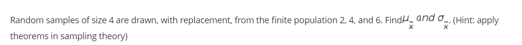 Random samples of size 4 are drawn, with replacement, from the finite population 2, 4, and 6. FindH_ and o_. (Hint: apply
theorems in sampling theory)
