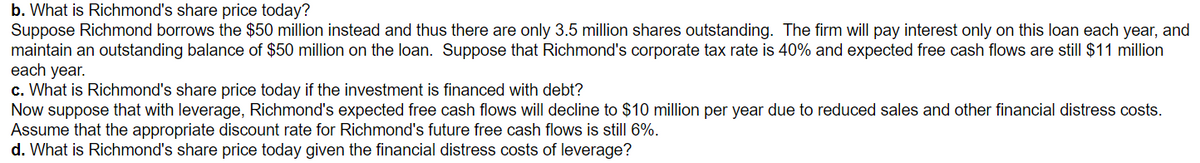 b. What is Richmond's share price today?
Suppose Richmond borrows the $50 million instead and thus there are only 3.5 million shares outstanding. The firm will pay interest only on this loan each year, and
maintain an outstanding balance of $50 million on the loan. Suppose that Richmond's corporate tax rate is 40% and expected free cash flows are still $11 million
c. What is Richmond's share price today if the investment is financed with debt?
each year.
Now suppose that with leverage, Richmond's expected free cash flows will decline to $10 million per year due to reduced sales and other financial distress costs.
Assume that the appropriate discount rate for Richmond's future free cash flows is still 6%.
d. What is Richmond's share price today given the financial distress costs of leverage?
