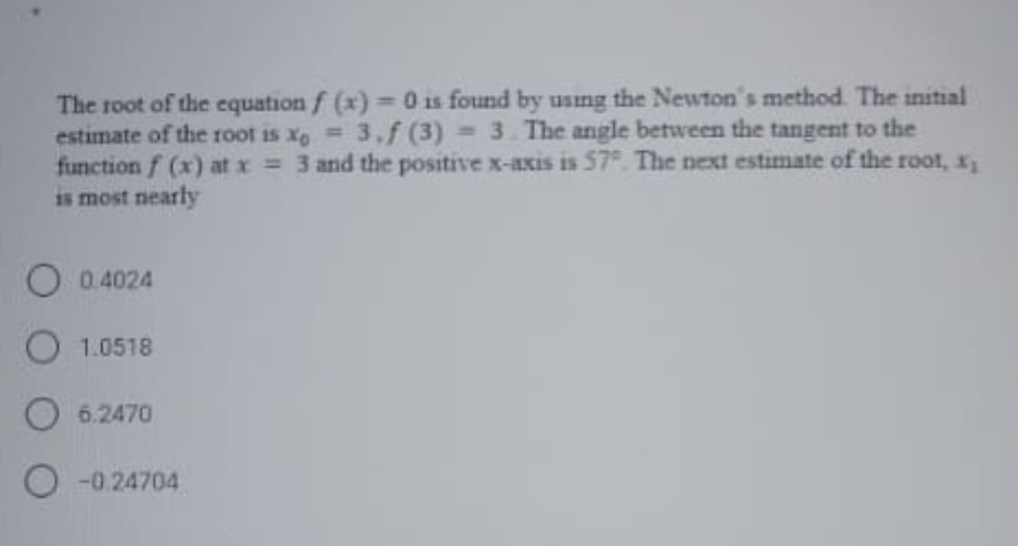 The root of the equation f (x) = 0 is found by using the Newton's method. The initial
estimate of the root is xe 3,f (3) 3. The angle between the tangent to the
function f (x) at x = 3 and the positive x-axis is 57°. The next estimate of the root, x,
is most nearly
O 0.4024
O 1.0518
O 6.2470
O -0.24704
