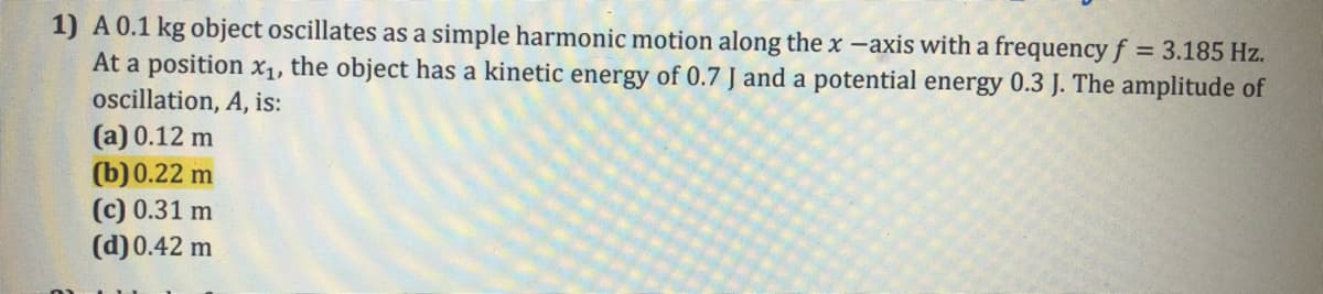 1) A0.1 kg object oscillates as a simple harmonic motion along the x -axis with a frequency f = 3.185 Hz.
At a position xX1, the object has a kinetic energy of 0.7 J and a potential energy 0.3 J. The amplitude of
oscillation, A, is:
(a) 0.12 m
(b) 0.22 m
(c) 0.31 m
(d)0.42 m
