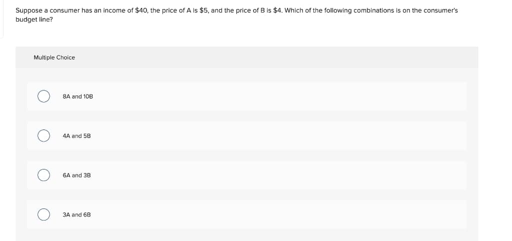 Suppose a consumer has an income of $40, the price ofA is $5, and the price of B is $4. Which of the following combinations is on the consumer's
budget line?
Multiple Choice
8A and 10B
4A and 5B
6A and 3B
3A and 6B
