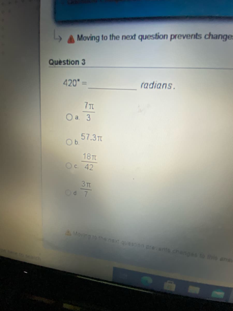 Moving to the next question prevents changes
Question 3
420=
radians.
7T
O a. 3
57.3T
Ob.
18 TT
Ос 42
3 TT
Od 7
A Moving to the next question prevents.changes to this ana
heeto seah
