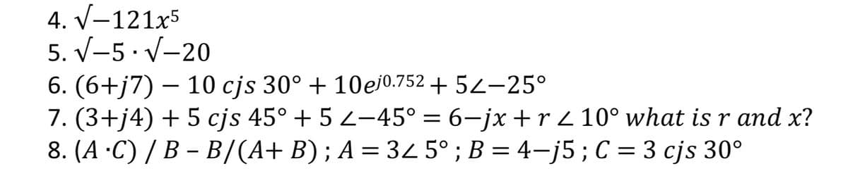 4. V-121x5
5. V-5· V-20
6. (6+j7) – 10 cjs 30° + 10ej0.752 + 52–25°
7. (3+j4) + 5 cjs 45° + 5 2-45° = 6–jx + r 2 10° what isr and x?
8. (A ·C) / B – B/(A+ B) ; A = 34 5° ; B = 4–j5 ; C = 3 cjs 30°
%3D
