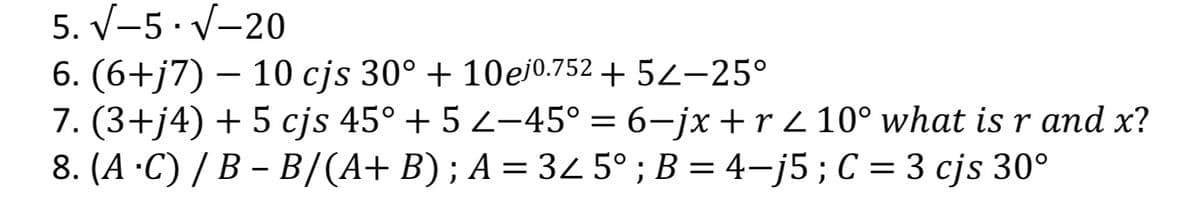 5. V-5 · V-20
6. (6+j7)
7. (3+j4) + 5 cjs 45° + 5 Z–45° = 6–jx +r Z 10° what is r and x?
8. (A ·C) / B – B/(A+ B) ; A = 32 5° ; B = 4–j5;C = 3 cjs 30°
– 10 cjs 30° + 10ej0.752 + 52–25°
