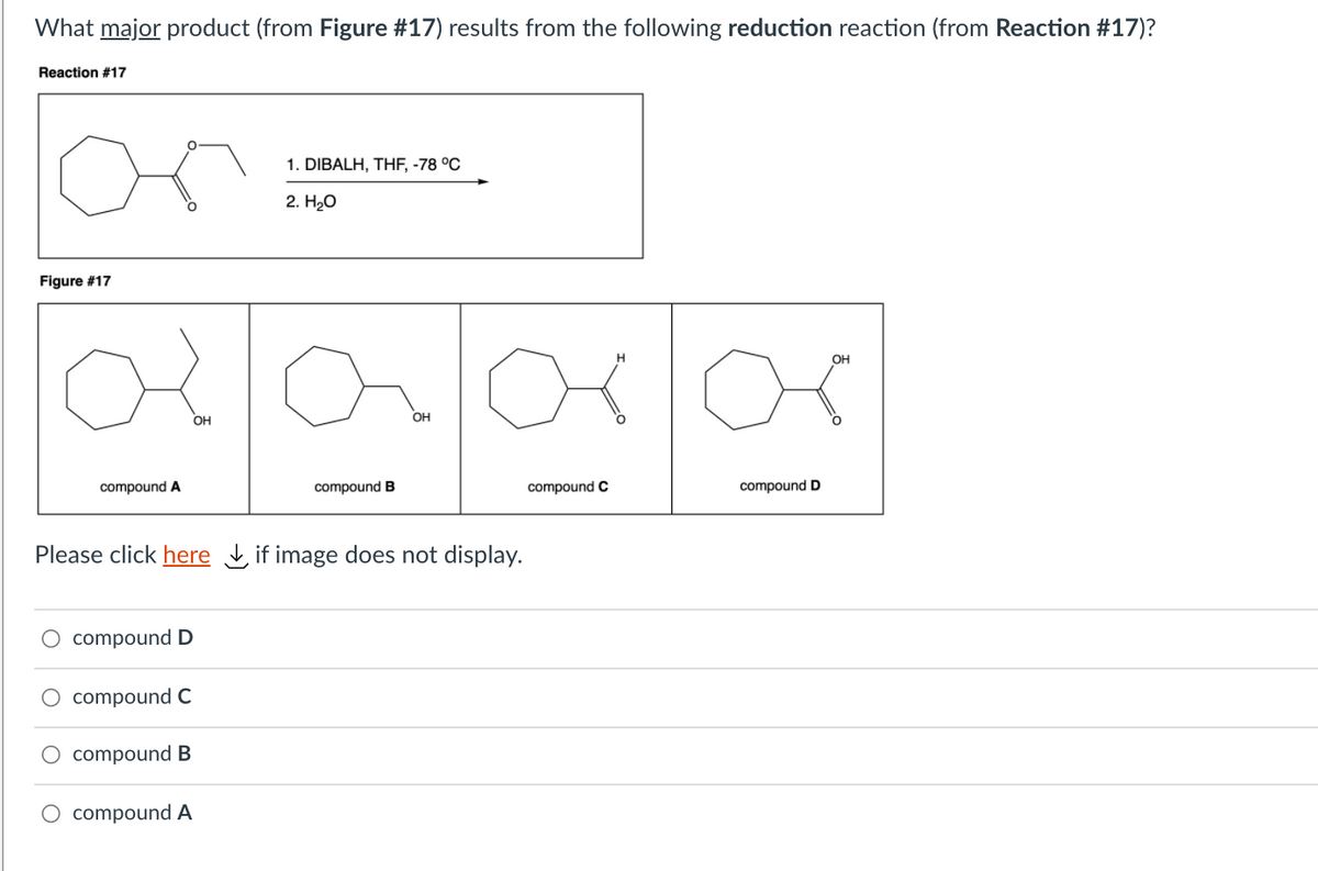 What major product (from Figure #17) results from the following reduction reaction (from Reaction #17)?
Reaction #17
or
1. DIBALH, THF, -78 °C
2. Hао
Figure #17
2680
OH
ОН
compound A
compound B
compound C
compound D
Please click here if image does not display.
compound D
compound C
O compound B
O compound A
