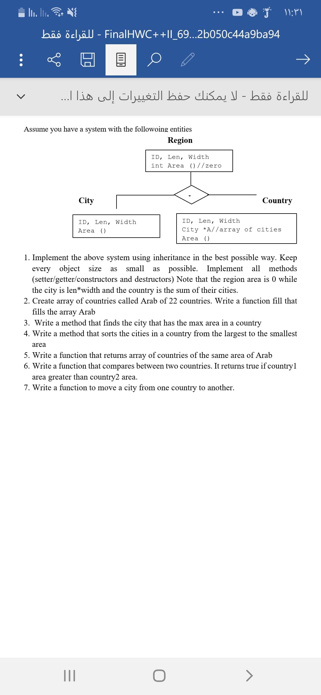 Assume you have a system with the followoing entities
Region
ID, Len, Width
int Area )7/zero
City
Country
ID, Len, Width
ID, Len, Width
Area ()
City *A//array of cities
Area ()
1. Implement the above system using inheritance in the best possible way. Keep
every
object
size
small
as possible.
Implement all
methods
as
(setter/getter/constructors and destructors) Note that the region area is 0 while
the city is len*width and the country is the sum of their cities.
2. Create array of countries called Arab of 22 countries. Write a function fill that
fills the array Arab
3. Write a method that finds the city that has the max area in a country
4. Write a method that sorts the cities in a country from the largest to the smallest
area
5. Write a function that returns array of countries of the same area of Arab
6. Write a function that compares between two countries. It returns true if countryl
area greater than country2 area.
7. Write a function to move a city from one country to another.
