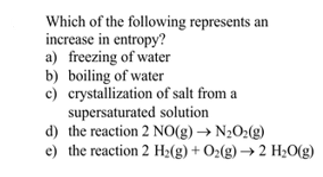 Which of the following represents an
increase in entropy?
a) freezing of water
b) boiling of water
c) crystallization of salt from a
supersaturated solution
d) the reaction 2 NO(g) → N½O2(g)
e) the reaction 2 H2(g) + O2(g) → 2 H2O(g)
