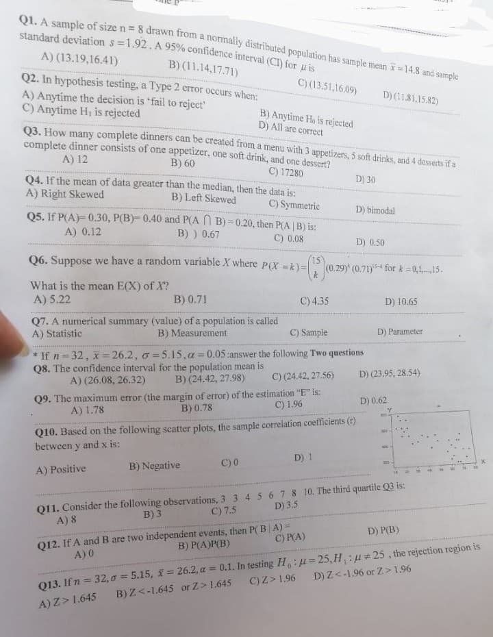 **Statistics and Probability: Practice Questions**

1. **Confidence Interval Calculation:**
   - A sample of size \( n = 8 \) drawn from a normally distributed population with a sample mean \( \bar{x} = 14.8 \) and sample standard deviation \( s = 1.92 \). A 95% confidence interval (CI) for \( \mu \) is:
     - A) (13.19, 16.41)
     - B) (11.14, 17.71)
     - C) (13.51, 16.09)
     - D) (11.81, 15.82)

2. **Type II Error in Hypothesis Testing:**
   - When does a Type 2 error occur?
     - A) Anytime the decision is 'fail to reject'
     - B) Anytime \( H_0 \) is rejected
     - C) Anytime \( H_1 \) is rejected
     - D) All are correct

3. **Combinatorics in Menu Selection:**
   - How many complete dinners can be created from a menu with 3 appetizers, 5 soft drinks, and 4 desserts if a complete dinner consists of one appetizer, one soft drink, and one dessert?
     - A) 12
     - B) 60
     - C) 17280
     - D) 30

4. **Distribution Skewness:**
   - If the mean of data is greater than the median, then the data is:
     - A) Right Skewed
     - B) Left Skewed
     - C) Symmetric
     - D) Bimodal

5. **Probability Calculation:**
   - If \( P(A) = 0.30 \), \( P(B) = 0.40 \), and \( P(A \cap B) = 0.20 \), then \( P(A|B) \) is:
     - A) 0.12
     - B) 0.67
     - C) 0.08
     - D) 0.50

6. **Expected Value of a Random Variable:**
   - Suppose we have a random variable \( X \) where \( P(X = k) = \binom{15}{k} (0.29)^k (0.71)^{15-k