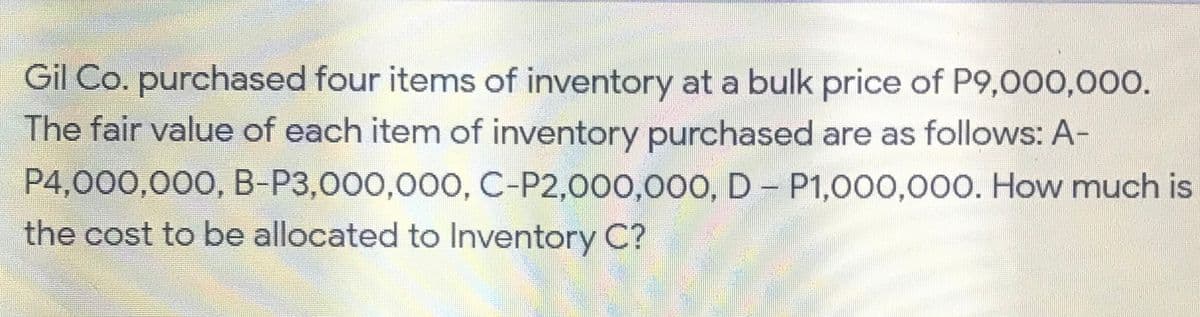 Gil Co. purchased four items of inventory at a bulk price of P9,000,000.
The fair value of each item of inventory purchased are as follows: A-
P4,000,000, B-P3,000,000, C-P2,000,000, D - P1,000,000. How much is
the cost to be allocated to Inventory C?
