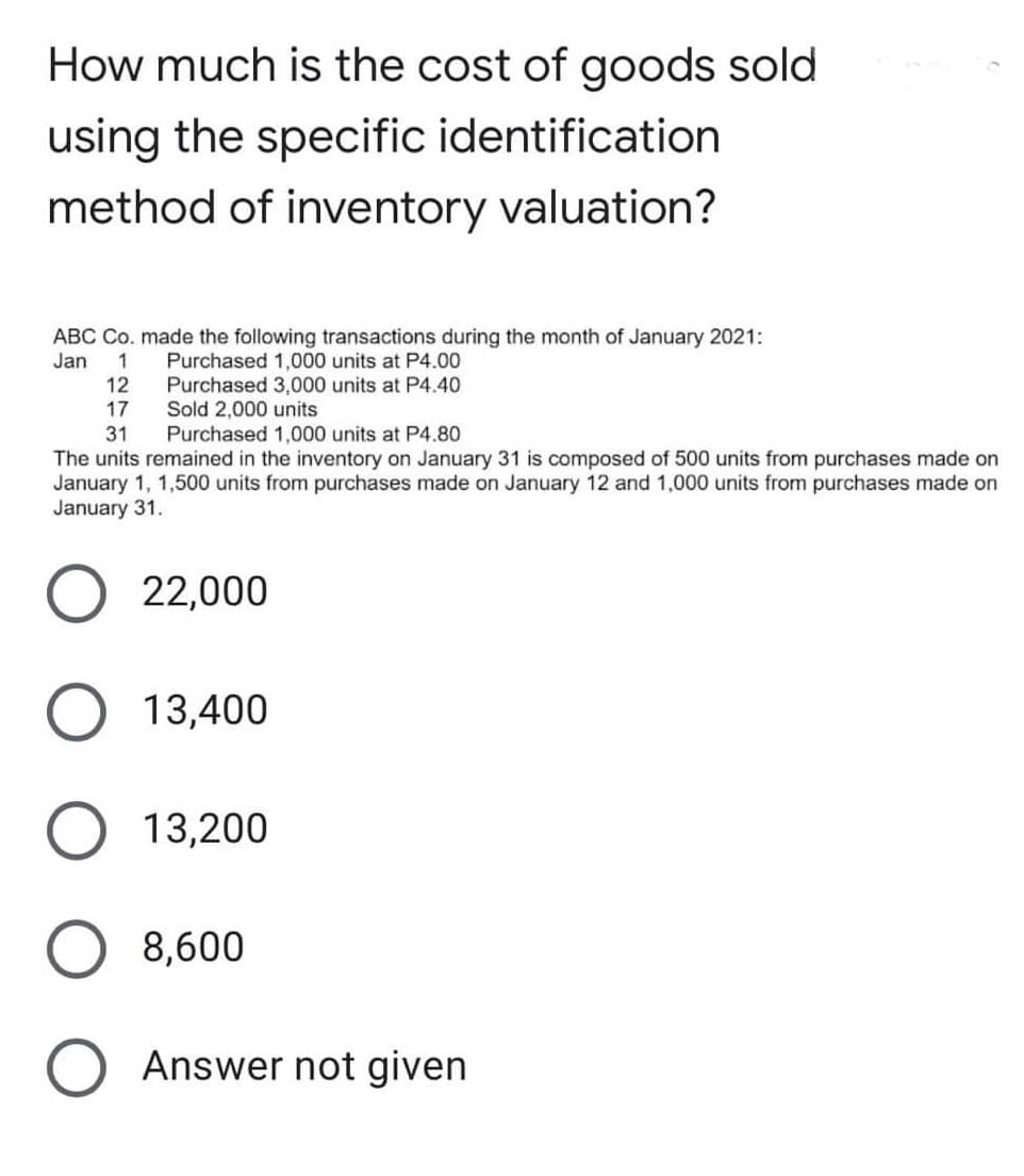 How much is the cost of goods sold
using the specific identification
method of inventory valuation?
ABC Co. made the following transactions during the month of January 2021:
Jan
1
Purchased 1,000 units at P4.00
Purchased 3,000 units at P4.40
Sold 2,000 units
Purchased 1,000 units at P4.80
12
17
31
The units remained in the inventory on January 31 is composed of 500 units from purchases made on
January 1, 1,500 units from purchases made on January 12 and 1,000 units from purchases made on
January 31.
22,000
13,400
13,200
8,600
Answer not given
