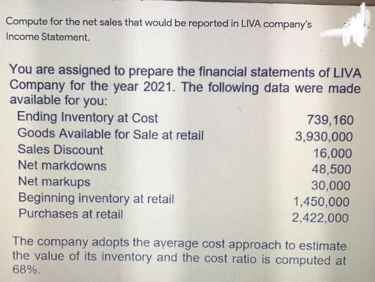 Compute for the net sales that would be reported in LIVA company's
Income Statement.
You are assigned to prepare the financial statements of LIVA
Company for the year 2021. The following data were made
available for you:
Ending Inventory at Cost
739,160
3,930,000
16,000
Goods Available for Sale at retail
Sales Discount
Net markdowns
48,500
Net markups
30,000
1,450,000
2,422,000
Beginning inventory at retail
Purchases at retail
The company adopts the ayverage cost approach to estimate
the value of its inventory and the cost ratio is computed at
68%.
