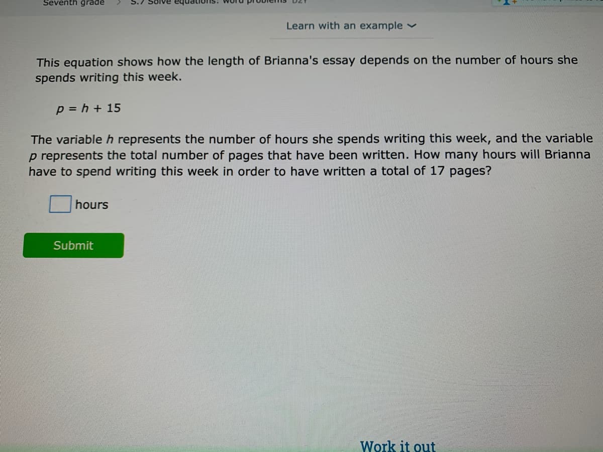 Seventh grade
S.7 Solve
Learn with an example
This equation shows how the length of Brianna's essay depends on the number of hours she
spends writing this week.
p = h + 15
The variable h represents the number of hours she spends writing this week, and the variable
p represents the total number of pages that have been written. How many hours will Brianna
have to spend writing this week in order to have written a total of 17 pages?
hours
Submit
Work it out
