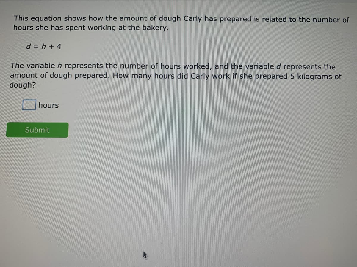 This equation shows how the amount of dough Carly has prepared is related to the number of
hours she has spent working at the bakery.
d = h + 4
The variableh represents the number of hours worked, and the variable d represents the
amount of dough prepared. How many hours did Carly work if she prepared 5 kilograms of
dough?
hours
Submit
