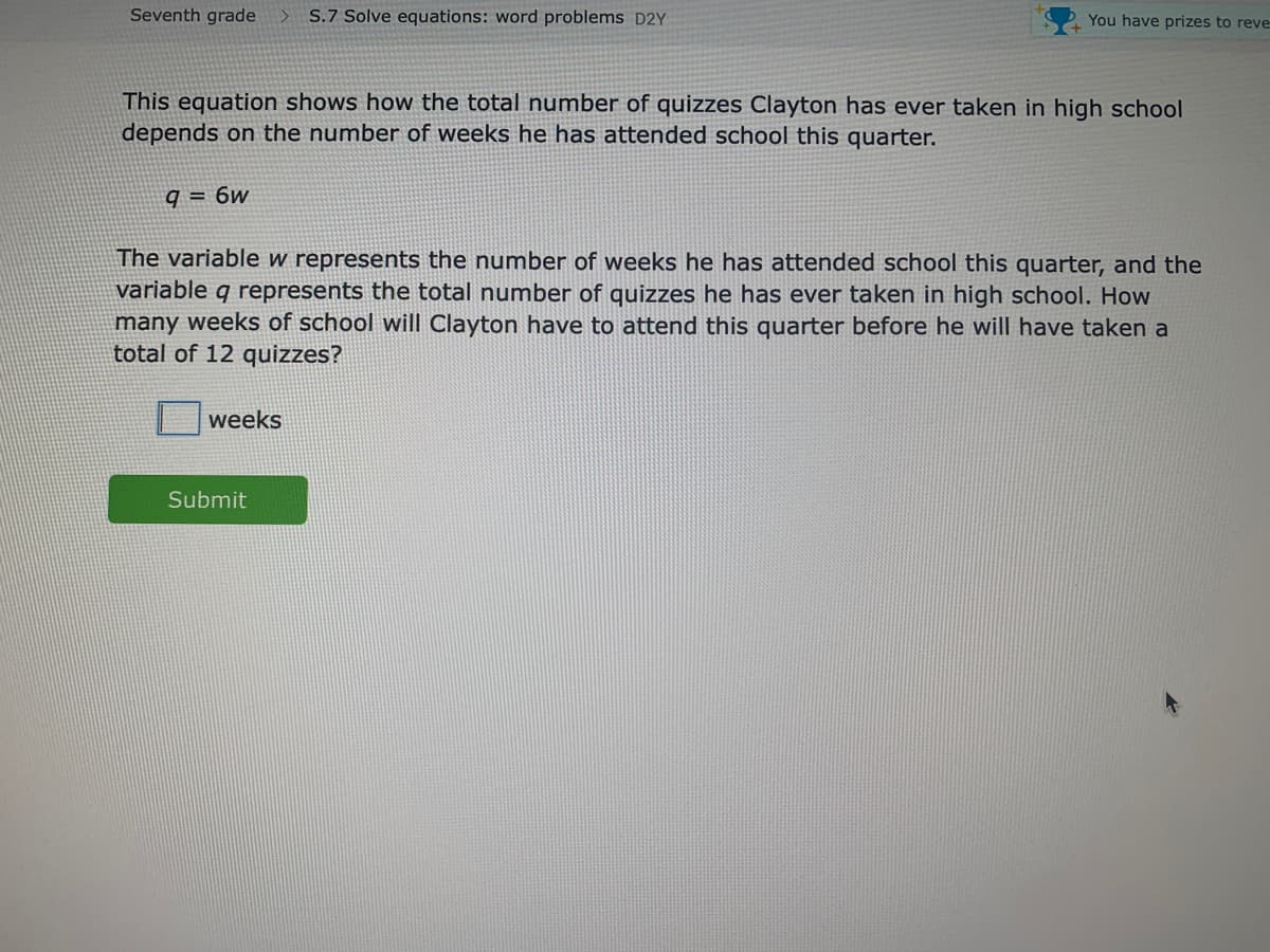 Seventh grade
S.7 Solve equations: word problems D2Y
You have prizes to reve
This equation shows how the total number of quizzes Clayton has ever taken in high school
depends on the number of weeks he has attended school this quarter.
q = 6w
The variable w represents the number of weeks he has attended school this quarter, and the
variable q represents the total number of quizzes he has ever taken in high school. How
many weeks of school will Clayton have to attend this quarter before he will have taken a
total of 12 quizzes?
weeks
Submit
