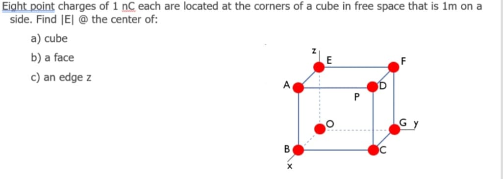 Eight point charges of 1 nC each are located at the corners of a cube in free space that is 1m on a
side. Find |E| @ the center of:
a) cube
b) a face
F
c) an edge z
A
Gy
В
