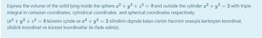 Express the volume of the solid lying inside the sphere a? + y? + 22 = 8 and outside the cylinder a? + y? = 2 with triple
integral in cartesian coordinates, cylindrical coordinates and spherical coordinates respectively.
(22 + y2 + 22 = 8 kürenin içinde ve z? + y? = 2 silindirin dışında kalan cismin hacmini sırasıyla kartezyen koordinat,
silidirik koordinat ve küresel koordinatlar ile ifade ediniz).
