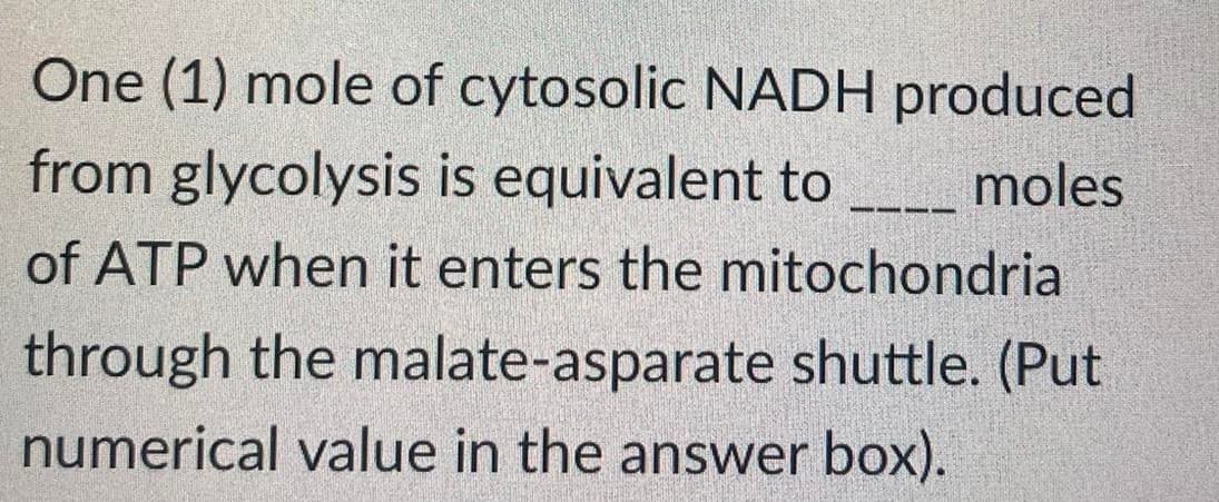 One (1) mole of cytosolic NADH produced
from glycolysis is equivalent to
moles
of ATP when it enters the mitochondria
through the malate-asparate shuttle. (Put
numerical value in the answer box).
