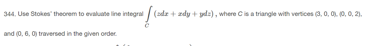 344. Use Stokes' theorem to evaluate line integral
(zdx + xdy + ydz) , where C is a triangle with vertices (3, 0, 0), (0, 0, 2),
and (0, 6, 0) traversed in the given order.
