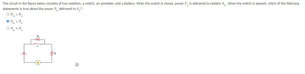 The circuit in the figure below consists of two resistors, a switch, an ammeter, and a battery. When the switch is closed, power P is delivered to resistor R₁. When the switch is opened, which of the following
statements is true about the power P delivered to R₂?
OP. > P
< Pc
OP = P_
P