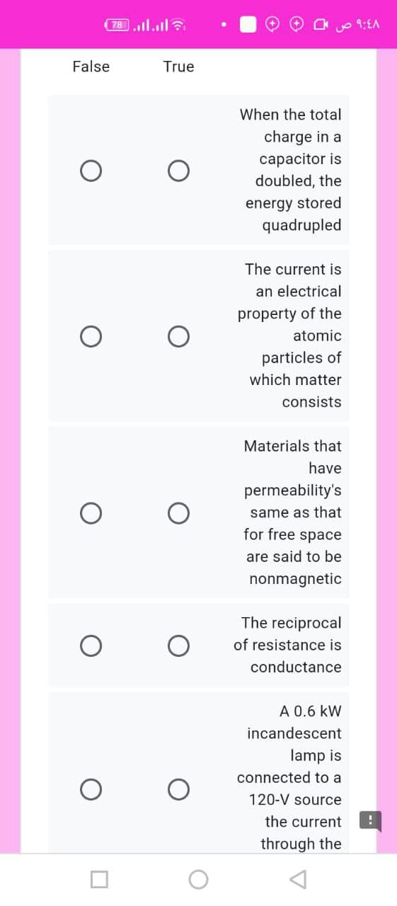 78.l.l?
9:EA
False
True
When the total
charge in a
capacitor is
doubled, the
energy stored
quadrupled
The current is
an electrical
property of the
atomic
particles of
which matter
consists
Materials that
have
permeability's
same as that
for free space
are said to be
nonmagnetic
The reciprocal
of resistance is
conductance
A 0.6 kW
incandescent
lamp is
connected to a
120-V source
the current
through the
