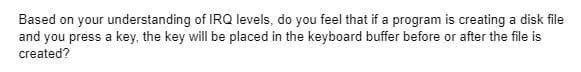 Based on your understanding of IRQ levels, do you feel that if a program is creating a disk file
and you press a key, the key will be placed in the keyboard buffer before or after the file is
created?