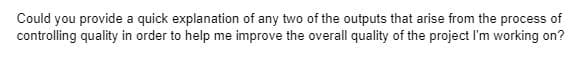 Could you provide a quick explanation of any two of the outputs that arise from the process of
controlling quality in order to help me improve the overall quality of the project I'm working on?