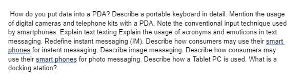 How do you put data into a PDA? Describe a portable keyboard in detail. Mention the usage
of digital cameras and telephone kits with a PDA. Note the conventional input technique used
by smartphones. Explain text texting Explain the usage of acronyms and emoticons in text
messaging. Redefine instant messaging (IM). Describe how consumers may use their smart
phones for instant messaging. Describe image messaging. Describe how consumers may
use their smart phones for photo messaging. Describe how a Tablet PC is used. What is a
docking station?